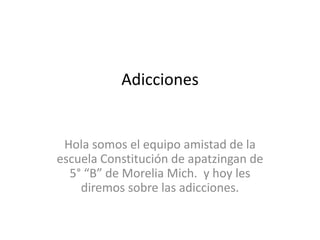 Adicciones
Hola somos el equipo amistad de la
escuela Constitución de apatzingan de
5° “B” de Morelia Mich. y hoy les
diremos sobre las adicciones.
 