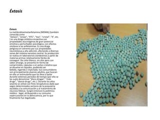 Éxtasis
La metilendioximetanfetamina (MDMA) (también
conocida como
"éxtasis", "ectasi", "XTC", "tiza", "cristal", "X", etc.
) es una droga sintética sicoactiva con
propiedades alucinógenas de gran potencial
emotivo y perturbador psicológico, con efectos
similares a las anfetaminas. Es una droga
peligrosa en extremo por sus propiedades
neurotóxicas y alta adicción, afectando a diversas
zonas del sistema nervioso central. Su producción
se realiza en laboratorios clandestinos a partir de
materias primas relativamente fáciles de
conseguir. De color blanco, sin olor pero con
sabor amargo, se presenta en forma de
comprimidos, cápsulas o en polvo cristalino que
se disuelve en líquidos, pudiendo ser
bebida, ingerida o inyectada. Sus consumidores
son principalmente jóvenes adultos, que buscan
en ella un estimulante que los lleva a bailar
durante extensos períodos de tiempo (por ello se
las suele denominar "disco-drogas", "club-
drugs", "dance-drugs", etc.). Durante los años
sesenta se utilizó con fines terapéuticos dado que
según determinados sectores de la psiquiatría
ayudaba a la comunicación y al tratamiento de
neurosis fóbicas. Surgió entonces la polémica
médico - legal, atribuyendo a su consumo
repercusiones en la delincuencia, por lo que
finalmente fue ilegalizado.
Éxtasis
 