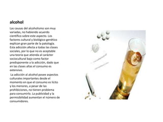 alcohol
Las causas del alcoholismo son muy
variadas, no habiendo acuerdo
científico sobre este aspecto. Los
factores cultural y biológico-genético
explican gran parte de la patología.
Esta adicción afecta a todas las clases
sociales, por lo que no es aceptable
una teoría que atienda al carácter
sociocultural bajo como factor
predisponente a la adicción, dado que
en las clases altas el consumo es
extensivo.
La adicción al alcohol posee aspectos
culturales importantes desde el
momento en que el consumo es lícito
y los menores, a pesar de las
prohibiciones, no tienen problema
para consumirlo. La publicidad y la
permisibilidad aumentan el número de
consumidores.
 
