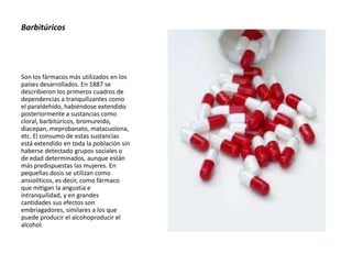 Barbitúricos
Son los fármacos más utilizados en los
países desarrollados. En 1887 se
describieron los primeros cuadros de
dependencias a tranquilizantes como
el paraldehído, habiéndose extendido
posteriormente a sustancias como
cloral, barbitúricos, bromureído,
diacepan, meprobanato, matacuolona,
etc. El consumo de estas sustancias
está extendido en toda la población sin
haberse detectado grupos sociales o
de edad determinados, aunque están
más predispuestas las mujeres. En
pequeñas dosis se utilizan como
ansiolíticos, es decir, como fármaco
que mitigan la angustia e
intranquilidad, y en grandes
cantidades sus efectos son
embriagadores, similares a los que
puede producir el alcohoproducir el
alcohol.
 