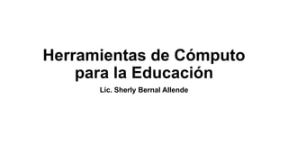 Herramientas de Cómputo
para la Educación
Lic. Sherly Bernal Allende

 
