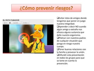 Evitar retos de amigos donde
tengamos que poner en juego
nuestra integridad.
Aprender a decir NO cuando
algún amigo o extraño nos
ofrezca alguna sustancia que
dañe nuestro organismo.
Platicar con nuestros padres
de cualquier situación que
ponga en riesgo nuestro
cuerpo.
Tener buenas relaciones con
la familia y provocar la unión.
Difundir esta presentación
en todos los grupos para que
se tome en cuenta la
prevención.

 