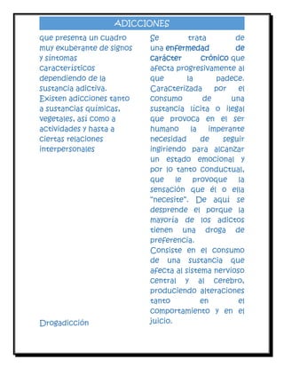 ADICCIONES
que presenta un cuadro
muy exuberante de signos
y síntomas
característicos
dependiendo de la
sustancia adictiva.
Existen adicciones tanto
a sustancias químicas,
vegetales, así como a
actividades y hasta a
ciertas relaciones
interpersonales

Drogadicción

Se
trata
de
una enfermedad
de
carácter
crónico que
afecta progresivamente al
que
la
padece.
Caracterizada
por
el
consumo
de
una
sustancia lícita o ilegal
que provoca en el ser
humano
la
imperante
necesidad
de
seguir
ingiriendo para alcanzar
un estado emocional y
por lo tanto conductual,
que
le
provoque
la
sensación que él o ella
“necesite”. De aquí se
desprende el porque la
mayoría de los adictos
tienen una droga de
preferencia.
Consiste en el consumo
de una sustancia que
afecta al sistema nervioso
central y al cerebro,
produciendo alteraciones
tanto
en
el
comportamiento y en el
juicio.

 