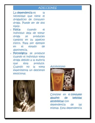 ADICCIONES





La dependencia es
la
necesidad que tiene el
drogadicto de consumir
droga. Puede ser de dos
tipos:
Física:
cuando
el
individuo deja de tomar
droga
se
producen
cambios en su aspecto
físico. Pasa por ejemplo
en
el
estado
de
abstinencia.
Psicológica: se produce
cuando el individuo toma
droga debido a la euforia
que
ésta
produce.
Cuando no la toma
experimenta un descenso
emocional.

Alcoholismo

Consiste en el consumo
abusivo
de
bebidas
alcohólicas con
dependencia
de
las
mismas. Esta dependencia

 