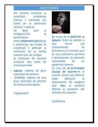 ADICCIONES
del alcohol produce al
individuo
problemas
físicos y mentales así
como en el panorama
familiar y laboral.
Al
igual
que
la
drogadicción,
el
alcoholismo
tiene dependenciasfísicas
y psíquicas, las cuales se
presentan y afectan al
individuo de la misma
manera que las drogas.
El consumo de alcohol
produce dos tipos de
intoxicaciones:




Aguda: ingesta de gran
cantidad de alcohol.
Crónica: ingesta de una
gran cantidad de alcohol
de forma prolongada.
Tabaquismo

Se trata de la adicción al
tabaco. Esto es debido a
que
entre
sus
componentes
se
encuentra la nicotina que
es una sustancia adictiva
y estimulante. En grandes
cantidades
es
un
poderoso veneno.
Es una de las principales
causas de muerte en el
mundo. Entre sus efectos
cabe
destacar
la
disminución de oxígeno
que llega al cerebro
debido al aumento del
dióxido de carbono
Ludopatía

 