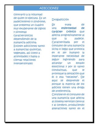 ADICCIONES
contrario a la voluntad
de quien lo ejecuta. Es un
padecimiento o síndrome,
que presenta un cuadro
muy exuberante de signos
y síntomas
característicos
dependiendo de la
sustancia adictiva.
Existen adicciones tanto
a sustancias químicas,
vegetales, así como a
actividades y hasta a
ciertas relaciones
interpersonales

Drogadicción
Se
trata
de
una
enfermedad
de
carácter crónico que
afecta progresivamente al
que
la
padece.
Caracterizada
por
el
consumo de una sustancia
lícita o ilegal que provoca
en el ser humano la
imperante necesidad de
seguir ingiriendo para
alcanzar
un
estado
emocional y por lo tanto
conductual,
que
le
provoque la sensación que
él o ella “necesite”. De
aquí se desprende el
porque la mayoría de los
adictos tienen una droga
de preferencia.
Consiste en el consumo de
una sustancia que afecta
al sistema nervioso central
y al cerebro, produciendo
alteraciones tanto en el

 