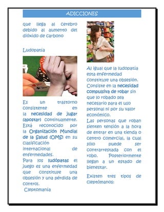 ADICCIONES
que llega al cerebro
debido al aumento del
dióxido de carbono
Ludopatía

Es
un
trastorno
consistente
en
la necesidad de jugar
(apostar) continuamente.
Está
reconocido
por
la Organización Mundial
de la Salud (OMS) en su
clasificación
internacional
de
enfermedades.
Para los ludópatas el
juego es una enfermedad
que
constituye
una
obsesión y una pérdida de
control.
Cleptomanía

Al igual que la ludopatía
esta enfermedad
constituye una obsesión.
Consiste en la necesidad
compulsiva de robar sin
que lo robado sea
necesario para el uso
personal ni por su valor
económico.
Las personas que roban
sienten tensión a la hora
de entrar en una tienda o
centro comercial, la cual
sólo
puede
ser
contrarrestada con el
robo.
Posteriormente
llegan a un estado de
bienestar.
Existen tres
cleptómanos:

tipos

de

 