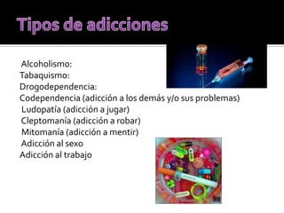 Alcoholismo:
Tabaquismo:
Drogodependencia:
Codependencia (adicción a los demás y/o sus problemas)
Ludopatía (adicción a jugar)
Cleptomanía (adicción a robar)
Mitomanía (adicción a mentir)
Adicción al sexo
Adicción al trabajo
 