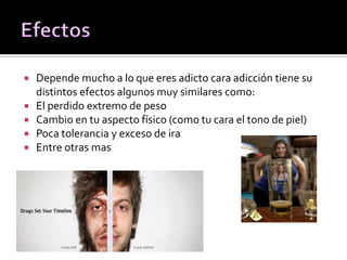  Depende mucho a lo que eres adicto cara adicción tiene su
distintos efectos algunos muy similares como:
 El perdido extremo de peso
 Cambio en tu aspecto físico (como tu cara el tono de piel)
 Poca tolerancia y exceso de ira
 Entre otras mas
 
