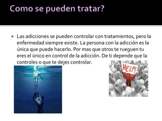  Las adicciones se pueden controlar con tratamientos, pero la
enfermedad siempre existe. La persona con la adicción es la
única que puede hacerlo. Por mas que otros te rueguen tu
eres el único en control de la adicción. De ti depende que la
controles o que te dejes controlar.
 