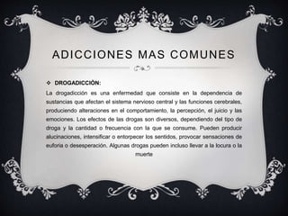 ADICCIONES MAS COMUNES
 DROGADICCIÒN:
La drogadicción es una enfermedad que consiste en la dependencia de
sustancias que afectan el sistema nervioso central y las funciones cerebrales,
produciendo alteraciones en el comportamiento, la percepción, el juicio y las
emociones. Los efectos de las drogas son diversos, dependiendo del tipo de
droga y la cantidad o frecuencia con la que se consume. Pueden producir
alucinaciones, intensificar o entorpecer los sentidos, provocar sensaciones de
euforia o desesperación. Algunas drogas pueden incluso llevar a la locura o la
muerte
 