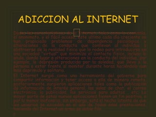 Dadas las características de la Internet, tales como la economía,
el anonimato, y el fácil acceso, este ultimo cada día creciente se
han propiciado problemas de dependencia psicológica y
alteraciones de la conducta que conllevan al individuo a
abstraerse de la realidad física que lo rodea para introducirse en
una sociedad "virtual" que minimiza el contacto físico, incluso lo
anula, dando lugar a alteraciones en la conducta del individuo, por
ejemplo, la depresión producida por la soledad, que lleva a la
persona a estar frente al monitor durante horas haciéndolo aun
mas deprimido y solitario.
El Internet surgió como una herramienta del gobierno para
compartir información y tener acceso a ella de manera remota,
posteriormente surgieron aplicaciones tales como la publicación
de información de interés general, las salas de chat, el correo
electrónico, la publicidad, los servicios para adultos , etc. La
mayor parte de estas nuevas aplicaciones tienen un fin positivo, o
por lo menos inofensivo, sin embargo, está el hecho latente de que
los usuarios se exceden en el uso de todas esas prestaciones,
haciendo del Internet un arma de doble filo.

ADICCION AL INTERNET
 