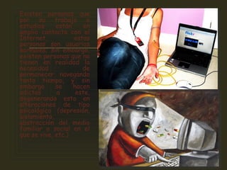 
Existen personas que
por su trabajo o
estudios están en
amplio contacto con el
Internet, estas
personas son usuarios
normales; sin embargo,
existen personas que no
tienen en realidad la
necesidad de
permanecer navegando
tanto tiempo, y sin
embargo se hacen
adictos a este,
degenerando esto en
alteraciones de tipo
psicológico (depresión,
aislamiento,
abstracción del medio
familiar o social en el
que se vive, etc.)
 