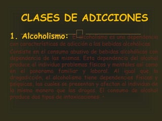 1. Alcoholismo: El alcoholismo es una dependencia
con características de adicción a las bebidas alcohólicas.
Consiste en el consumo abusivo de bebidas alcohólicas con
dependencia de las mismas. Esta dependencia del alcohol
produce al individuo problemas físicos y mentales así como
en el panorama familiar y laboral. Al igual que la
drogadicción, el alcoholismo tiene dependencias físicas y
psíquicas, las cuales se presentan y afectan al individuo de
la misma manera que las drogas. El consumo de alcohol
produce dos tipos de intoxicaciones: •
CLASES DE ADICCIONES
 