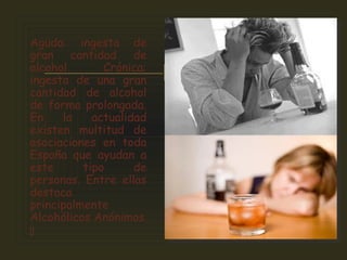 
Aguda: ingesta de
gran cantidad de
alcohol. Crónica:
ingesta de una gran
cantidad de alcohol
de forma prolongada.
En la actualidad
existen multitud de
asociaciones en toda
España que ayudan a
este tipo de
personas. Entre ellas
destaca
principalmente
Alcohólicos Anónimos

 