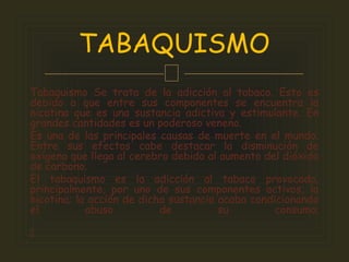 
Tabaquismo Se trata de la adicción al tabaco. Esto es
debido a que entre sus componentes se encuentra la
nicotina que es una sustancia adictiva y estimulante. En
grandes cantidades es un poderoso veneno.
Es una de las principales causas de muerte en el mundo.
Entre sus efectos cabe destacar la disminución de
oxígeno que llega al cerebro debido al aumento del dióxido
de carbono.
El tabaquismo es la adicción al tabaco provocada,
principalmente, por uno de sus componentes activos, la
nicotina; la acción de dicha sustancia acaba condicionando
el abuso de su consumo.

TABAQUISMO
 
