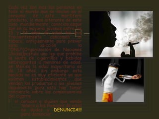 
Cada vez son mas las personas en
todo el mundo que se inician en el
consumo de este mortífero
producto, lo mas alterante de este
caso mundialmente conocido,esque
son en su mayoría jóvenes entre los
15 y 24 años de edad los que
frecuentemente concomen el
tabaco, antiguamente para prever
esta adicción la
"ONU"(Organización de Naciones
Unidas)postulo una ley que prohíbe
la venta de cigarrillos y bebidas
embriagantes a menores de edad,
en México la edad mayoritaria es
de 18 años, sin embargo esta
medida no es muy eficiente ya que
existen establecimientos que
venden los productos a los jóvenes
ilegalmente para esto hay tomar
conciencia sobre las consecuencias
del cigarro
 si conoces a alguien que venda
tabaco a los menores de edad
no dudes y DENUNCIA!!!
para denunciar
 