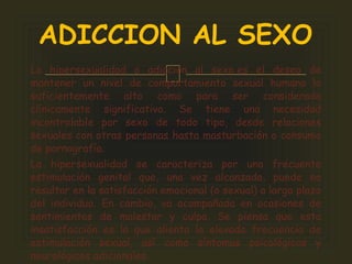 La hipersexualidad o adicción al sexo es el deseo de
mantener un nivel de comportamiento sexual humano lo
suficientemente alto como para ser considerado
clínicamente significativo. Se tiene una necesidad
incontrolable por sexo de todo tipo, desde relaciones
sexuales con otras personas hasta masturbación o consumo
de pornografía.
La hipersexualidad se caracteriza por una frecuente
estimulación genital que, una vez alcanzada, puede no
resultar en la satisfacción emocional (o sexual) a largo plazo
del individuo. En cambio, va acompañada en ocasiones de
sentimientos de malestar y culpa. Se piensa que esta
insatisfacción es la que alienta la elevada frecuencia de
estimulación sexual, así como síntomas psicológicos y
neurológicos adicionales.
ADICCION AL SEXO
 