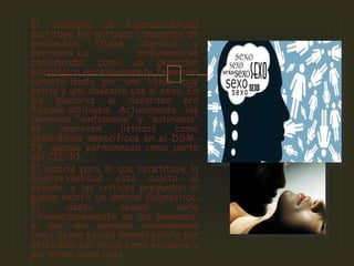 
El concepto de hipersexualidad
sustituye los antiguos conceptos de
ninfomanía (furor uterino) y
satiriasis. La ninfomanía se
consideraba como un desorden
psicológico exclusivamente femenino
caracterizado por una libido muy
activa y una obsesión con el sexo. En
los hombres el desorden era
llamado satiriasis. Actualmente, los
términos "ninfomanía" y "satiriasis"
no aparecen listados como
desórdenes específicos en el DSM-
IV, aunque permanecen como parte
del CIE-10.
El umbral para lo que constituye la
hipersexualidad está sujeto al
debate, y los críticos preguntan si
puede existir un umbral diagnóstico.
El deseo sexual varía
considerablemente en los humanos;
lo que una persona consideraría
como deseo sexual normal podría ser
entendido por otros como excesivo y
por otros como bajo
 