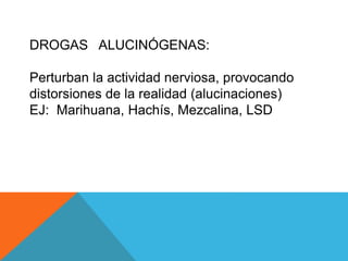 DROGAS ALUCINÓGENAS: 
Perturban la actividad nerviosa, provocando 
distorsiones de la realidad (alucinaciones) 
EJ: Marihuana, Hachís, Mezcalina, LSD 
