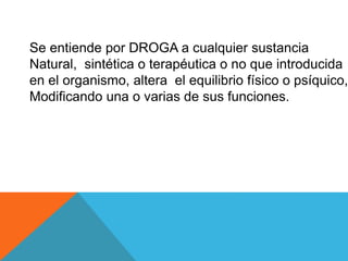 Se entiende por DROGA a cualquier sustancia 
Natural, sintética o terapéutica o no que introducida 
en el organismo, altera el equilibrio físico o psíquico, 
Modificando una o varias de sus funciones. 
 