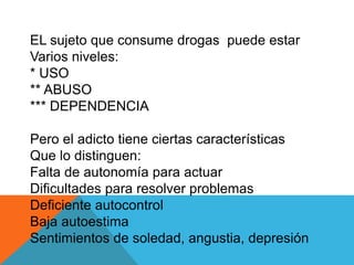 EL sujeto que consume drogas puede estar 
Varios niveles: 
* USO 
** ABUSO 
*** DEPENDENCIA 
Pero el adicto tiene ciertas características 
Que lo distinguen: 
Falta de autonomía para actuar 
Dificultades para resolver problemas 
Deficiente autocontrol 
Baja autoestima 
Sentimientos de soledad, angustia, depresión 
 