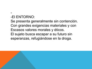 - 
-El ENTORNO: 
Se presenta generalmente sin contención. 
Con grandes exigencias materiales y con 
Escasos valores morales y éticos. 
El sujeto busca escapar a su futuro sin 
esperanzas, refugiándose en la droga. 
 