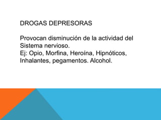 DROGAS DEPRESORAS 
Provocan disminución de la actividad del 
Sistema nervioso. 
Ej: Opio, Morfina, Heroína, Hipnóticos, 
Inhalantes, pegamentos. Alcohol. 
 