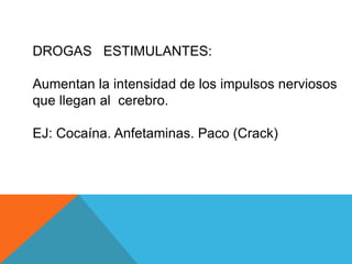 DROGAS ESTIMULANTES: 
Aumentan la intensidad de los impulsos nerviosos 
que llegan al cerebro. 
EJ: Cocaína. Anfetaminas. Paco (Crack) 
 