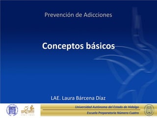 Escuela Preparatoria Número Cuatro 
Universidad Autónoma del Estado de Hidalgo 
Conceptos básicos 
Prevención de Adicciones 
LAE. Laura Bárcena Díaz  