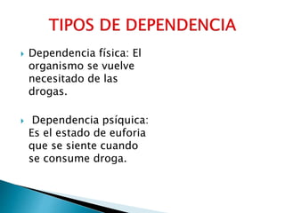  Dependencia física: El
organismo se vuelve
necesitado de las
drogas.
Dependencia psíquica:
Es el estado de euforia
que se siente cuando
se consume droga.