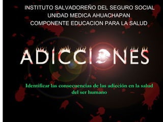 Identificar las consecuencias de las adicción en la salud
del ser humano
IINSTITUTO SALVADOREÑO DEL SEGURO SOCIAL
UNIDAD MEDICA AHUACHAPAN
COMPONENTE EDUCACION PARA LA SALUD
 