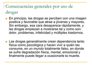 Consecuencias generales por uso de
drogas
 En principio, las drogas se perciben con una imagen
positiva y favorable que atrae a jóvenes y mayores.
Sin embargo, esa cara desaparece rápidamente, y
las drogas empiezan a mostrarse tal y como son:
dolor, problemas, infelicidad y múltiples trastornos.
 Las drogas generalmente crean dependencia tanto
física como psicológica y hacen vivir a quién las
consume, en un mundo totalmente falso, en donde
se sufre degradación física, mental, emocional y
finalmente puede llegar a ocasionarle la muerte.
 