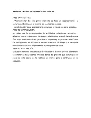 APORTES DESDE LA PSICOPEDAGOGIA SOCIAL
FASE DIAGNÓSTICA.
- “Acercamiento”. En este primer momento se hace un reconocimiento la
comunidad, identificando el entorno, las condiciones sociales.
- “sensibilización” se da a conocer a la comunidad el trabajo que se va a realizar.
FASE DE INTERVENCIÓN:
se iniciará con la implementación de actividades pedagógicas, recreativas y
reflexivas que se programaran de acuerdo a la temática a seguir, la cual variara.
Esta etapa es el desarrollo en general de la propuesta y se genera en relación con
los participantes a los encuentros, es decir al espacio de dialogo que hace parte
de la construcción de la propuesta con la participación de todos.
FASE: CONSOLIDACIÓN
Evaluación: teniendo en cuenta que la evaluación va a ser un proceso permanente
se solicitara a las personas inmersas dentro del proyecto que comuniquen su
punto de vista acerca de la viabilidad de mismo, para la continuidad de su
ejecución.
 