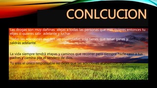 Las drogas son muy dañinas alejas a todas las personas que mas quieres entonces tu
elijes si quieres salir adelante y luchar.
Todas las adicciones pueden ser controladas solo tienes que tener ganas y dediacion ,
saldrás adelante.
La vida siempre tendrá etapas y caminos que recorrer pero siempre hazle caso a tus
padres y camina por el sendero de dios.
Tu eres el único responsable no dejes que las adicciones acaben con tigo.
 