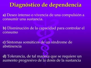 Diagnóstico de dependencia
a) Deseo intenso o vivencia de una compulsión a
consumir una sustancia.
b) Disminución de la capacidad para controlar el
consumo
c) Síntomas somáticos de un síndrome de
abstinencia
d) Tolerancia, de tal manera que se requiere un
aumento progresivo de la dosis de la sustancia
 