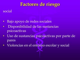Factores de riesgo
social
• Bajo apoyo de redes sociales
• Disponibilidad de las sustancias
psicoactivas
• Uso de sustancias psicoactivas por parte de
pares
• Violencias en el entorno escolar y social
 