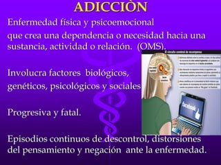 ADICCIÒN
Enfermedad física y psicoemocional
que crea una dependencia o necesidad hacia una
sustancia, actividad o relación. (OMS).
Involucra factores biológicos,
genéticos, psicológicos y sociales.
Progresiva y fatal.
Episodios continuos de descontrol, distorsiones
del pensamiento y negación ante la enfermedad.
 