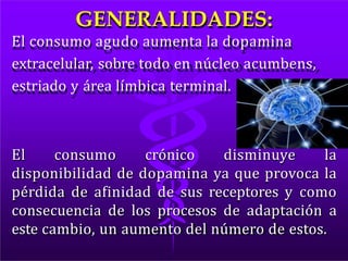 GENERALIDADES:
El consumo agudo aumenta la dopamina
extracelular, sobre todo en núcleo acumbens,
estriado y área límbica terminal.
El consumo crónico disminuye la
disponibilidad de dopamina ya que provoca la
pérdida de afinidad de sus receptores y como
consecuencia de los procesos de adaptación a
este cambio, un aumento del número de estos.
 