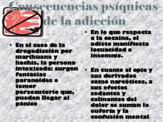En el caso de la drogadicción por marihuana y hachís, la persona intoxicada: surgen fantasías paranoides o temor persecutorio que, pueden llegar al pánico  En lo que respecta a la cocaína, el adicto manifiesta locuacidad e insomnio.  En cuanto al opio y sus derivados como narcóticos, a sus efectos sedantes y calmantes del dolor se suman la euforia y la confusión mental . 