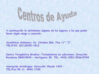 Centros de Ayuda A continuación te detallamos algunos de los lugares a los que podés llevar algún amigo o conocido: Alcohólicos Anónimos: Av. Córdoba 966. Piso 11° “J”.  TEL/FAX: (011)4325-1813 Centro Terapéutico Gradiva: Tratamientos en adicciones. Dirección: Rivadavia 5840/5944 – Hortiguera 45. TEL: 4432-2051/3066/9704 Asociación Antidrogas: Dirección:  Rincón 1424 –  TEL/Fax 54.11. 4942-1789   