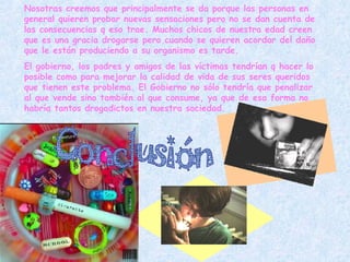 Conclusión Nosotras creemos que principalmente se da porque las personas en general quieren probar nuevas sensaciones pero no se dan cuenta de las consecuencias q eso trae. Muchos chicos de nuestra edad creen que es una gracia drogarse pero cuando se quieren acordar del daño que le están produciendo a su organismo es tarde. El gobierno, los padres y amigos de las víctimas tendrían q hacer lo posible como para mejorar la calidad de vida de sus seres queridos que tienen este problema. El Gobierno no sólo tendría que penalizar al que vende sino también al que consume, ya que de esa forma no habría tantos drogadictos en nuestra sociedad.   