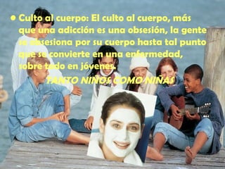 Culto al cuerpo : El culto al cuerpo, más que una adicción es una obsesión, la gente se obsesiona por su cuerpo hasta tal punto que se convierte en una enfermedad, sobre todo en jóvenes. TANTO NIÑOS COMO NIÑAS 