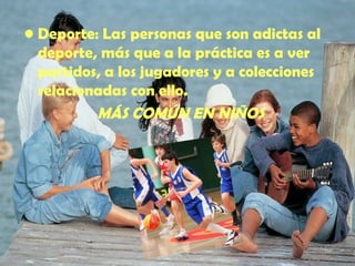 Deporte : Las personas que son adictas al deporte, más que a la práctica es a ver partidos, a los jugadores y a colecciones relacionadas con ello. MÁS COMÚN EN NIÑOS 
