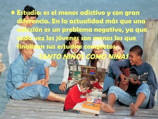 Estudio: es el menos adictivo y con gran diferencia. En la actualidad más que una adicción es un problema negativo, ya que cada vez los jóvenes son menos los que finalizan sus estudios completos.  TANTO NIÑOS COMO NIÑAS 
