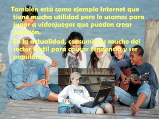 También está como ejemplo Internet que tiene mucha utilidad pero lo usamos para jugar a videojuegos que pueden crear adicción. En la actualidad, consumimos mucho del sector textil para causar tendencia y ser populares. 