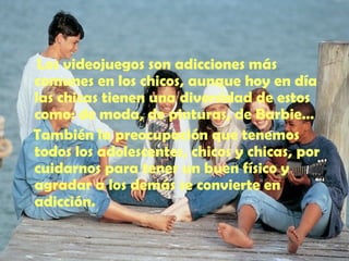 Los videojuegos son adicciones más comunes en los chicos, aunque hoy en día las chicas tienen una diversidad de estos como: de moda, de pinturas, de Barbie… También la preocupación que tenemos todos los adolescentes, chicos y chicas, por cuidarnos para tener un buen físico y agradar a los demás se convierte en adicción. 