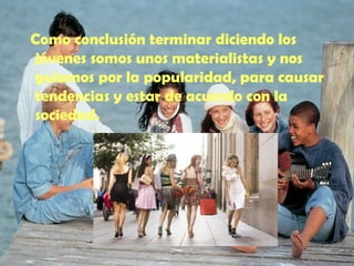 Como conclusión terminar diciendo los jóvenes somos unos materialistas y nos guiamos por la popularidad, para causar tendencias y estar de acuerdo con la sociedad. 