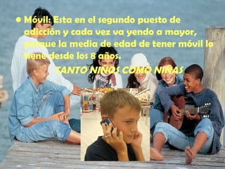 Móvil : Esta en el segundo puesto de adicción y cada vez va yendo a mayor, porque la media de edad de tener móvil lo tiene desde los 8 años. TANTO NIÑOS COMO NIÑAS 