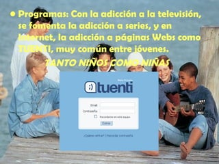 Programas : Con la adicción a la televisión, se fomenta la adicción a series, y en Internet, la adicción a páginas Webs como TUENTI, muy común entre jóvenes. TANTO NIÑOS COMO NIÑAS 